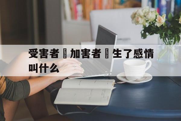 受害者對加害者產生了感情叫什么(受害者对加害者产生了感情叫什么效应)